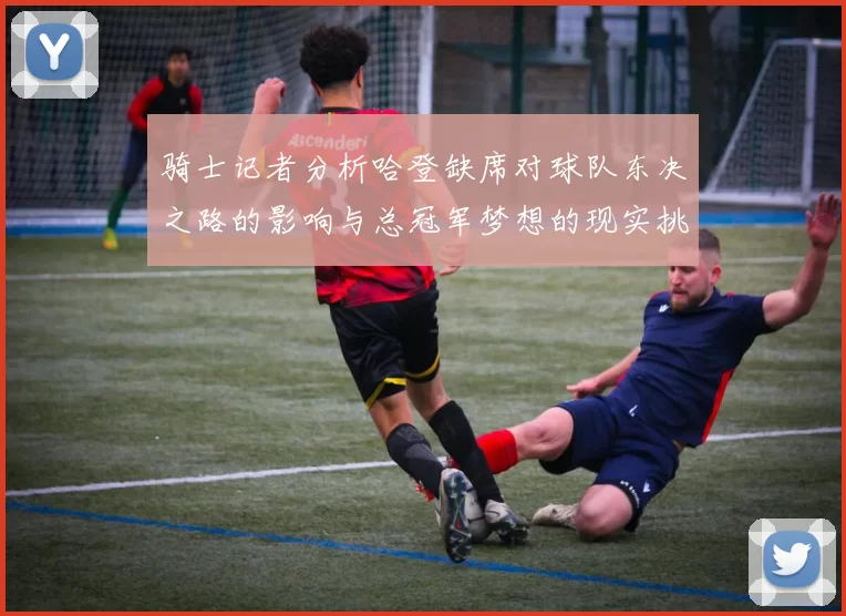 骑士记者分析哈登缺席对球队东决之路的影响与总冠军梦想的现实挑战