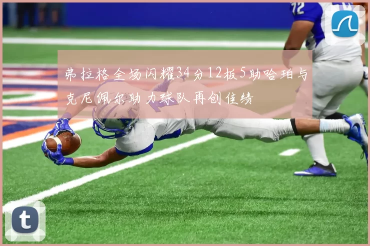 弗拉格全场闪耀34分12板5助哈珀与克尼佩尔助力球队再创佳绩