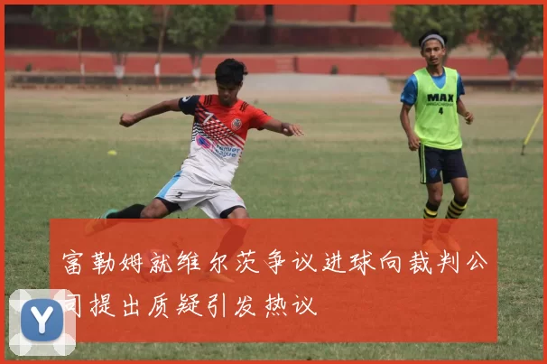 富勒姆就维尔茨争议进球向裁判公司提出质疑引发热议