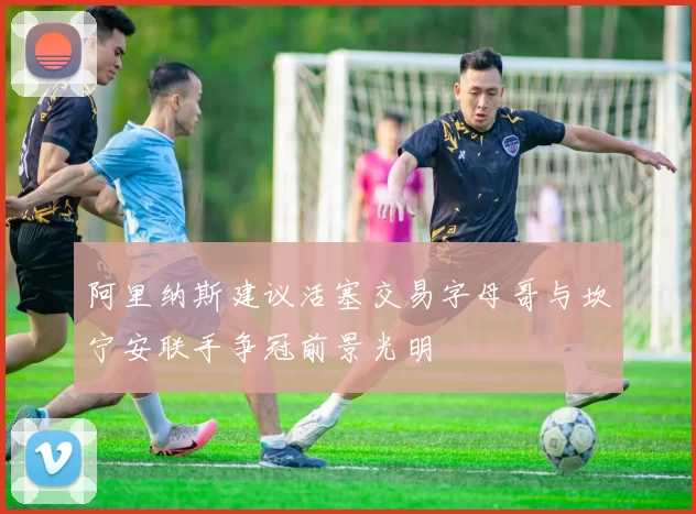 阿里纳斯建议活塞交易字母哥与坎宁安联手争冠前景光明