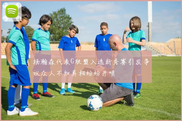杨瀚森代表G联盟入选新秀赛引发争议众人不知真相纷纷开喷