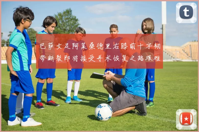 巴萨女足阿莱桑德里右膝前十字韧带断裂即将接受手术恢复之路艰难