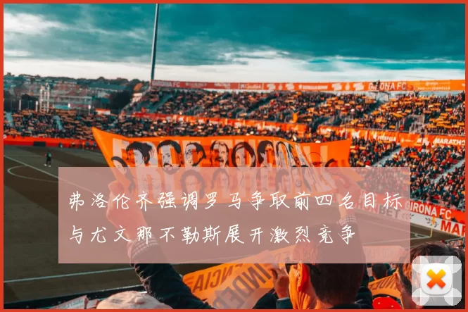 弗洛伦齐强调罗马争取前四名目标与尤文那不勒斯展开激烈竞争