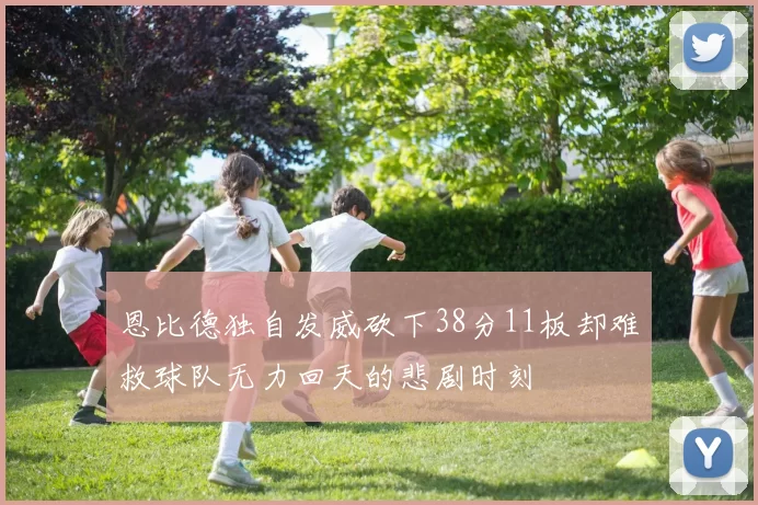 恩比德独自发威砍下38分11板却难救球队无力回天的悲剧时刻