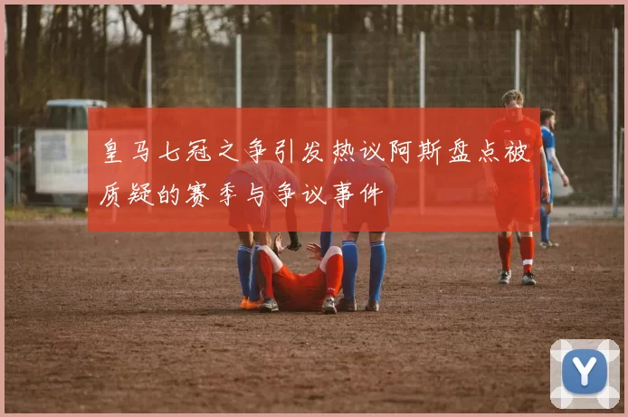 皇马七冠之争引发热议阿斯盘点被质疑的赛季与争议事件
