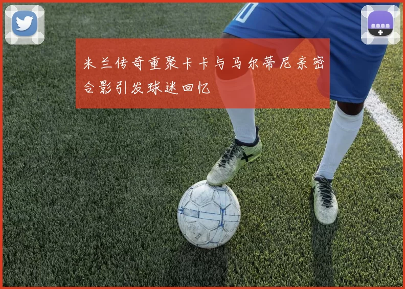 米兰传奇重聚卡卡与马尔蒂尼亲密合影引发球迷回忆